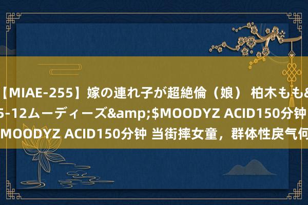 【MIAE-255】嫁の連れ子が超絶倫(娘) 柏木もも</a>2018-05-12ムーディーズ&$MOODYZ ACID150分钟 当街摔女童,群体性戾气何来?