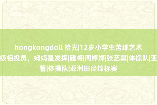 hongkongdoll 拾光|12岁小学生苦练艺术体操成国度一级相投员，姆妈是发挥|健将|周婷婷|张艺馨|体操队|亚洲田径锦标赛