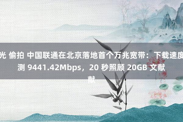 走光 偷拍 中国联通在北京落地首个万兆宽带：下载速度实测 9441.42Mbps，20 秒照顾 20GB 文献