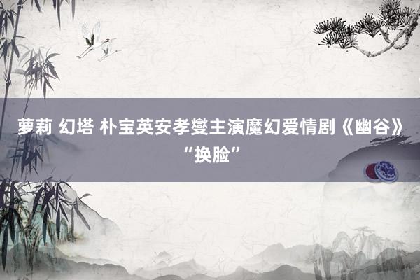 萝莉 幻塔 朴宝英安孝燮主演魔幻爱情剧《幽谷》“换脸”