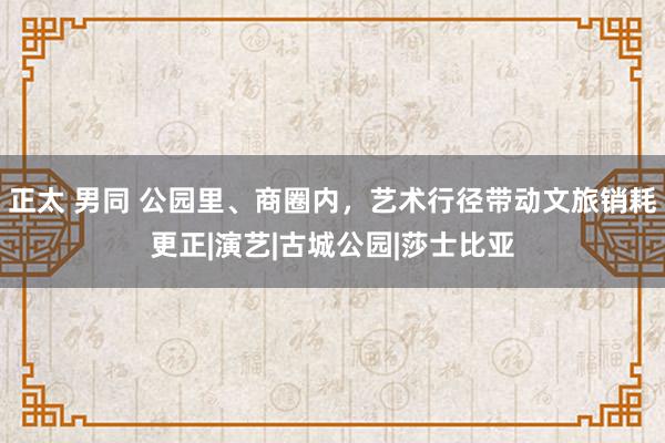 正太 男同 公园里、商圈内，艺术行径带动文旅销耗更正|演艺|古城公园|莎士比亚