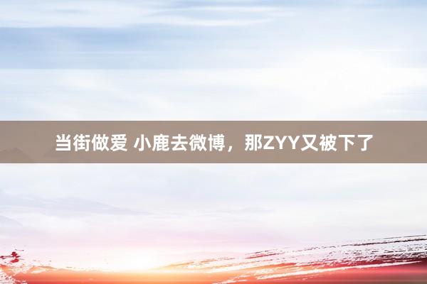 当街做爱 小鹿去微博,那ZYY又被下了