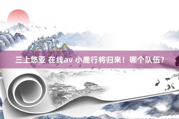 三上悠亚 在线av 小鹿行将归来!哪个队伍?