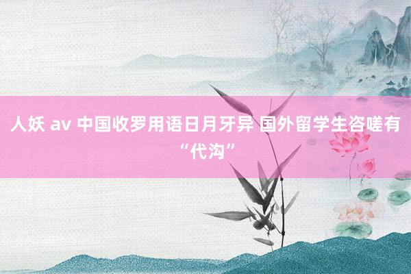 人妖 av 中国收罗用语日月牙异 国外留学生咨嗟有“代沟”