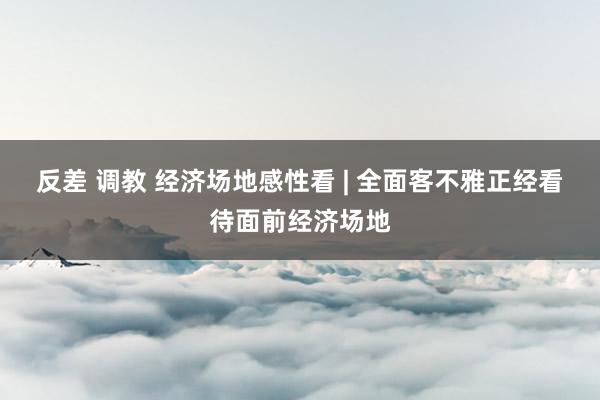 反差 调教 经济场地感性看 | 全面客不雅正经看待面前经济场地