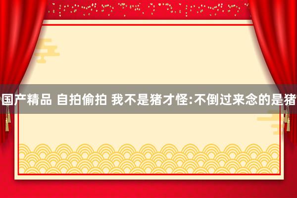 国产精品 自拍偷拍 我不是猪才怪:不倒过来念的是猪