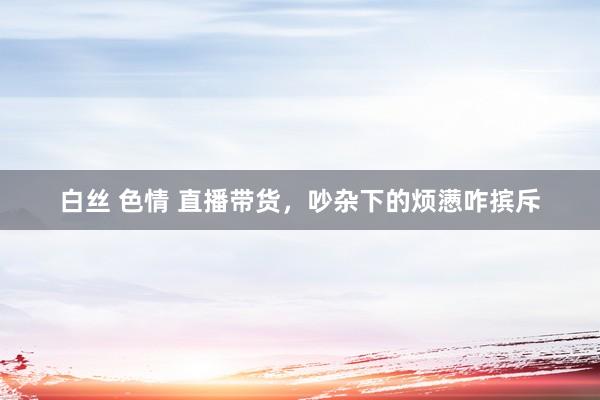 白丝 色情 直播带货，吵杂下的烦懑咋摈斥