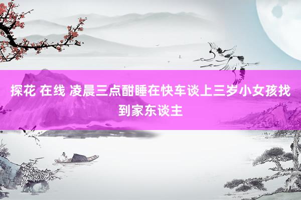 探花 在线 凌晨三点酣睡在快车谈上三岁小女孩找到家东谈主
