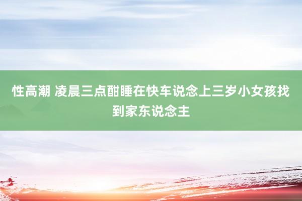 性高潮 凌晨三点酣睡在快车说念上三岁小女孩找到家东说念主
