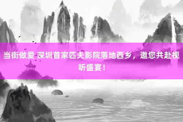 当街做爱 深圳首家匹夫影院落地西乡，邀您共赴视听盛宴！