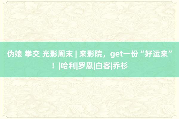 伪娘 拳交 光影周末 | 来影院，get一份“好运来”！|哈利|罗恩|白客|乔杉