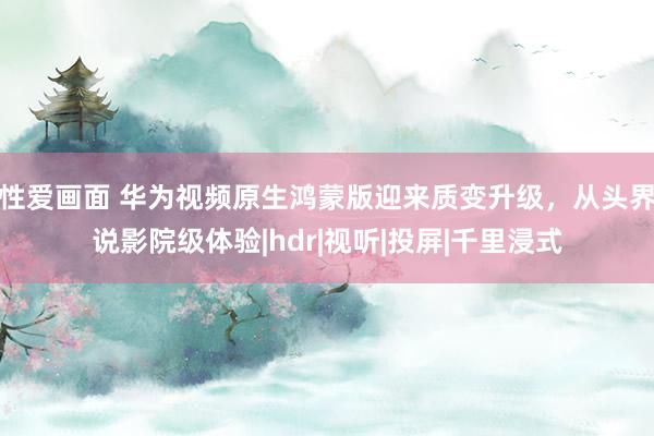 性爱画面 华为视频原生鸿蒙版迎来质变升级，从头界说影院级体验|hdr|视听|投屏|千里浸式