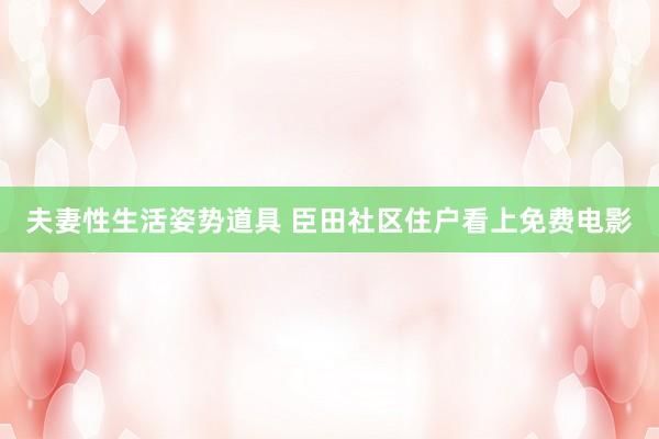 夫妻性生活姿势道具 臣田社区住户看上免费电影
