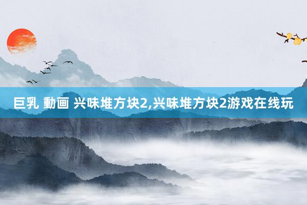 巨乳 動画 兴味堆方块2，兴味堆方块2游戏在线玩