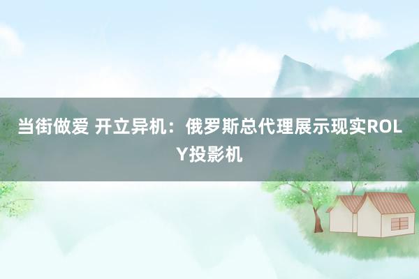 当街做爱 开立异机：俄罗斯总代理展示现实ROLY投影机