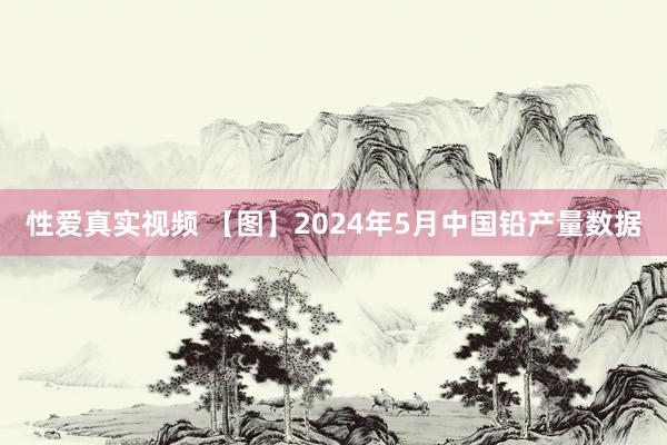 性爱真实视频 【图】2024年5月中国铅产量数据
