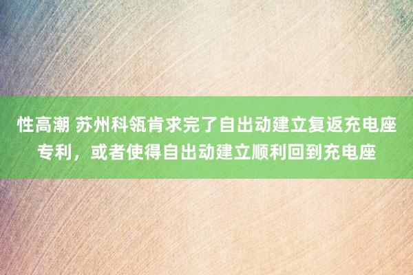 性高潮 苏州科瓴肯求完了自出动建立复返充电座专利，或者使得自出动建立顺利回到充电座