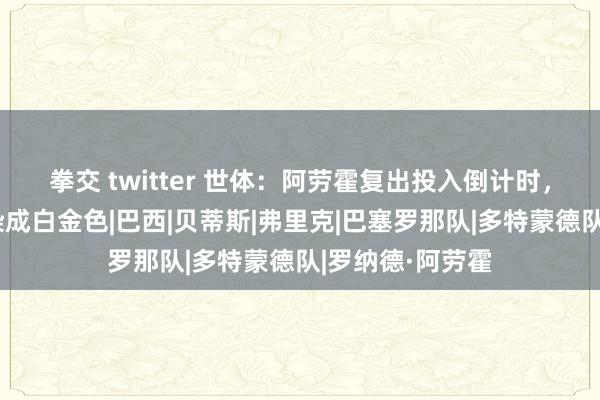 拳交 twitter 世体：阿劳霍复出投入倒计时，他再次将头发染成白金色|巴西|贝蒂斯|弗里克|巴塞罗那队|多特蒙德队|罗纳德·阿劳霍