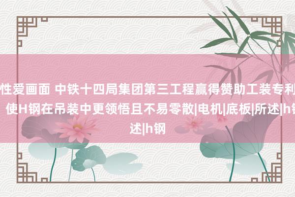 性爱画面 中铁十四局集团第三工程赢得赞助工装专利，使H钢在吊装中更领悟且不易零散|电机|底板|所述|h钢