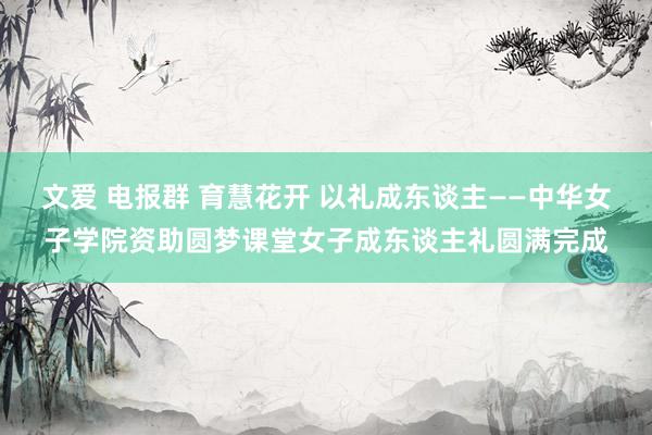 文爱 电报群 育慧花开 以礼成东谈主——中华女子学院资助圆梦课堂女子成东谈主礼圆满完成