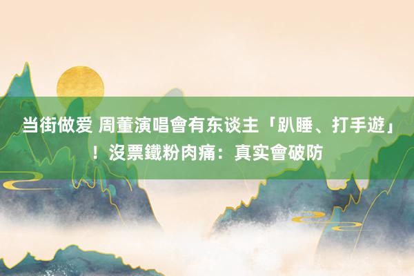 当街做爱 周董演唱會有东谈主「趴睡、打手遊」！沒票鐵粉肉痛：真实會破防