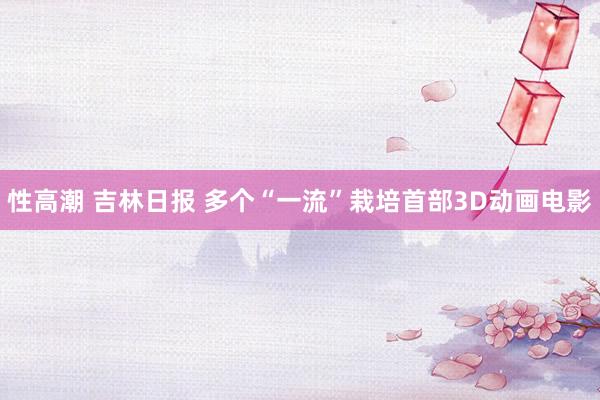 性高潮 吉林日报 多个“一流”栽培首部3D动画电影