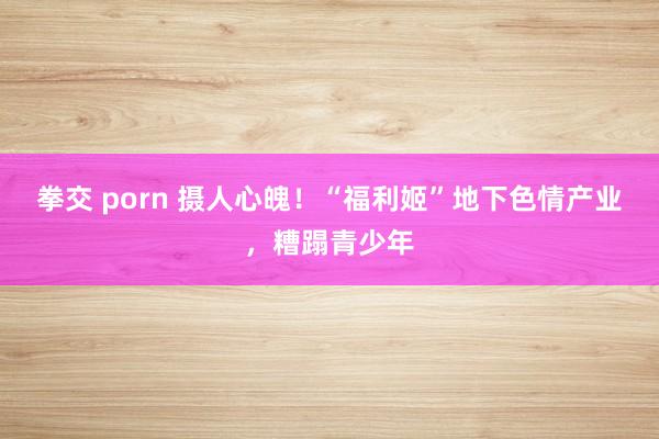 拳交 porn 摄人心魄！“福利姬”地下色情产业，糟蹋青少年
