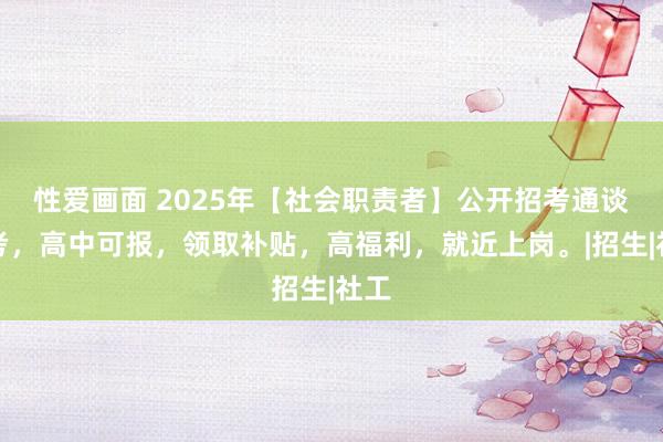 性爱画面 2025年【社会职责者】公开招考通谈报考，高中可报，领取补贴，高福利，就近上岗。|招生|社工