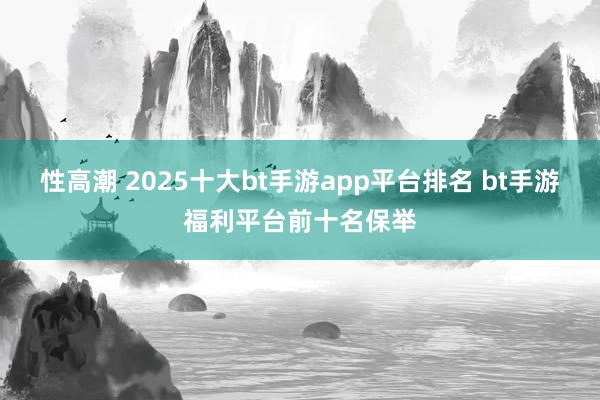 性高潮 2025十大bt手游app平台排名 bt手游福利平台前十名保举