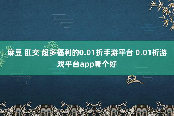 麻豆 肛交 超多福利的0.01折手游平台 0.01折游戏平台app哪个好