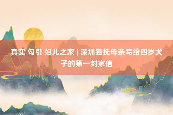 真实 勾引 妇儿之家 | 深圳独抚母亲写给四岁犬子的第一封家信