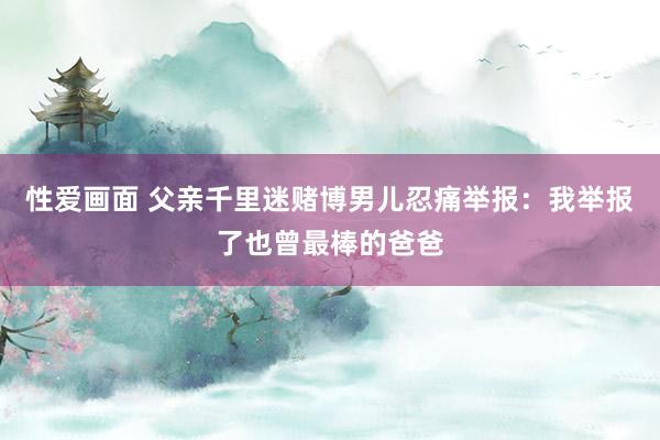 性爱画面 父亲千里迷赌博男儿忍痛举报：我举报了也曾最棒的爸爸