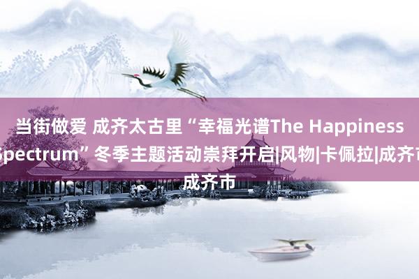 当街做爱 成齐太古里“幸福光谱The Happiness Spectrum”冬季主题活动崇拜开启|风物|卡佩拉|成齐市