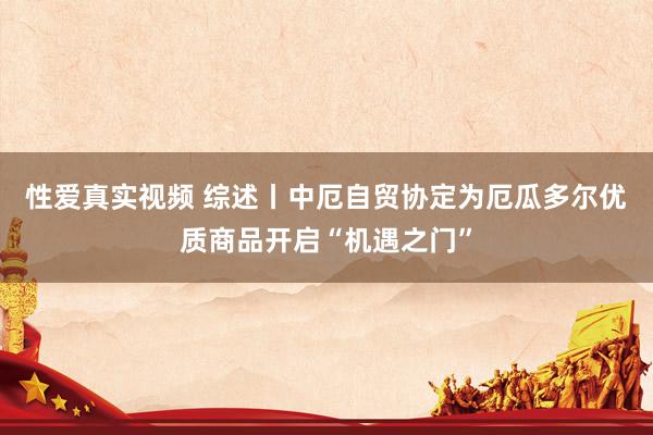 性爱真实视频 综述丨中厄自贸协定为厄瓜多尔优质商品开启“机遇之门”