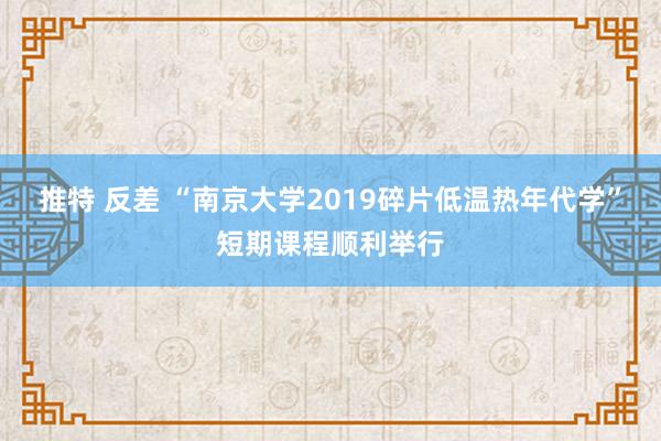 推特 反差 “南京大学2019碎片低温热年代学”短期课程顺利举行