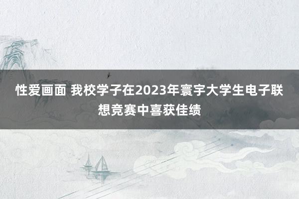 性爱画面 我校学子在2023年寰宇大学生电子联想竞赛中喜获佳绩
