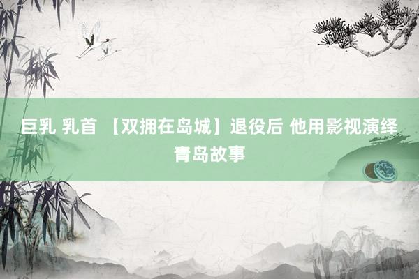 巨乳 乳首 【双拥在岛城】退役后 他用影视演绎青岛故事