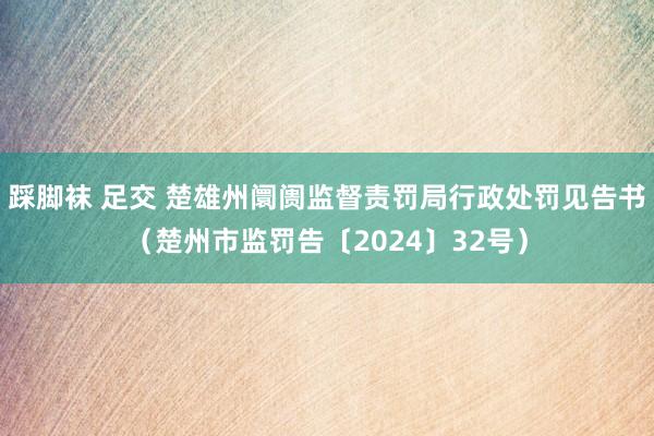 踩脚袜 足交 楚雄州阛阓监督责罚局行政处罚见告书（楚州市监罚告〔2024〕32号）
