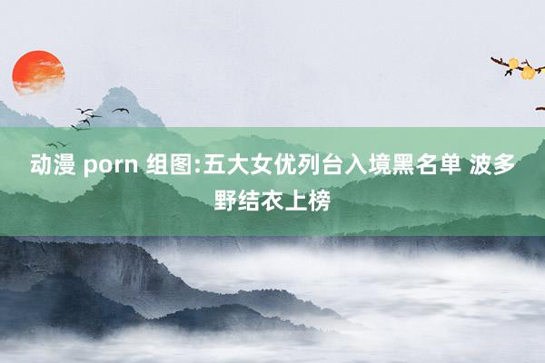 动漫 porn 组图:五大女优列台入境黑名单 波多野结衣上榜