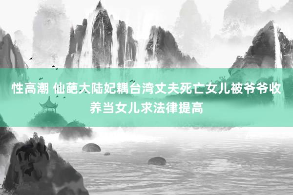 性高潮 仙葩大陆妃耦台湾丈夫死亡女儿被爷爷收养当女儿求法律提高