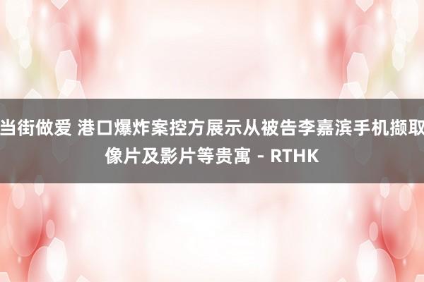 当街做爱 港口爆炸案控方展示从被告李嘉滨手机撷取像片及影片等贵寓 - RTHK