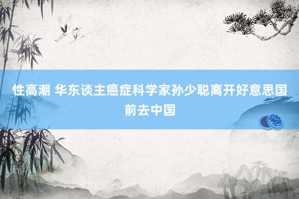 性高潮 华东谈主癌症科学家孙少聪离开好意思国前去中国