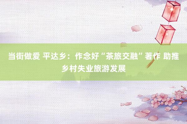 当街做爱 平达乡：作念好“茶旅交融”著作 助推乡村失业旅游发展