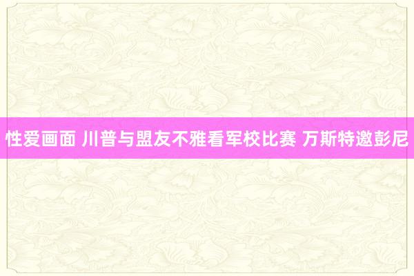 性爱画面 川普与盟友不雅看军校比赛 万斯特邀彭尼