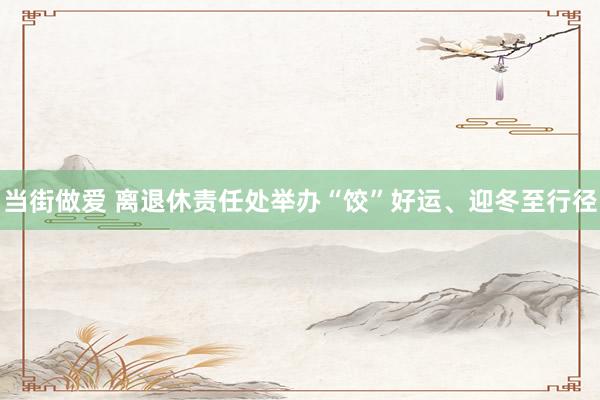 当街做爱 离退休责任处举办“饺”好运、迎冬至行径