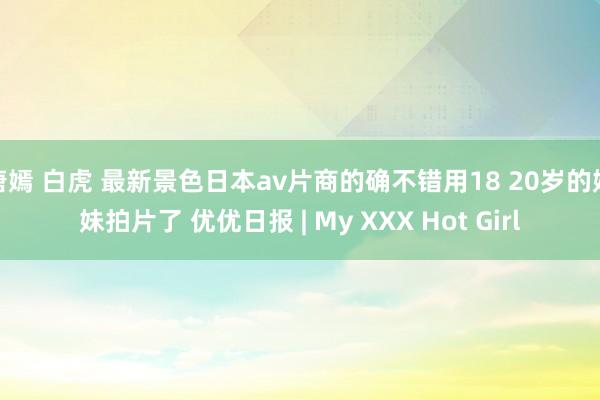 唐嫣 白虎 最新景色日本av片商的确不错用18 20岁的妹妹拍片了 优优日报 | My XXX Hot Girl