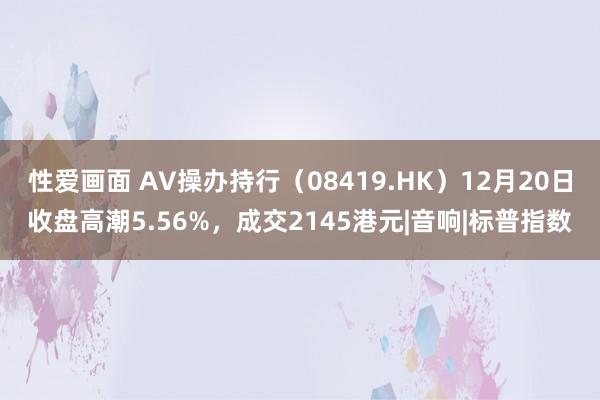 性爱画面 AV操办持行（08419.HK）12月20日收盘高潮5.56%，成交2145港元|音响|标普指数