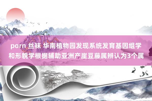 porn 丝袜 华南植物园发现系统发育基因组学和形貌学根据辅助亚洲产崖豆藤属辨认为3个属
