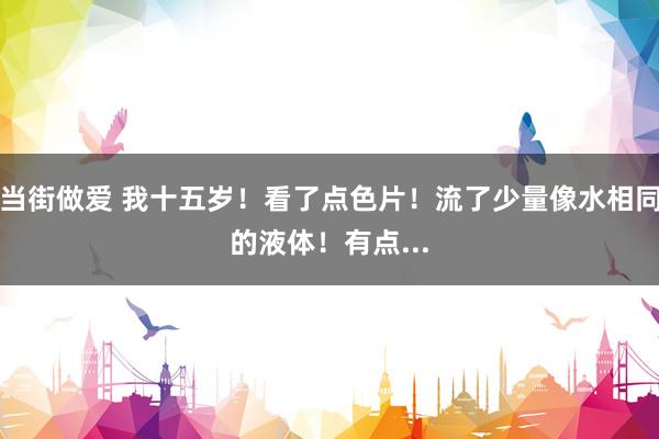 当街做爱 我十五岁！看了点色片！流了少量像水相同的液体！有点...