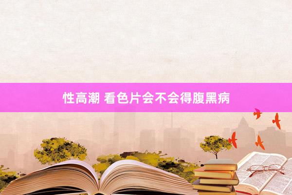 性高潮 看色片会不会得腹黑病